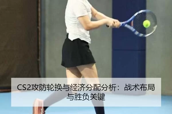 CS2攻防轮换与经济分配分析：战术布局与胜负关键