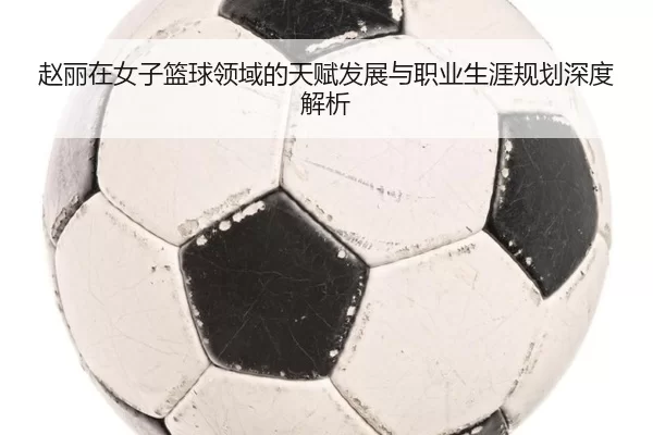 赵丽在女子篮球领域的天赋发展与职业生涯规划深度解析